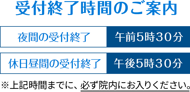 受付終了時間のご案内
夜間の受付終了：午前５時３０分
休日昼間の受付終了：午後５時３０分
※上記時間までに、必ず院内にお入りください。